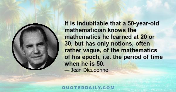 It is indubitable that a 50-year-old mathematician knows the mathematics he learned at 20 or 30, but has only notions, often rather vague, of the mathematics of his epoch, i.e. the period of time when he is 50.