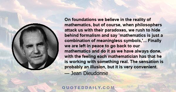 On foundations we believe in the reality of mathematics, but of course, when philosophers attack us with their paradoxes, we rush to hide behind formalism and say 'mathematics is just a combination of meaningless