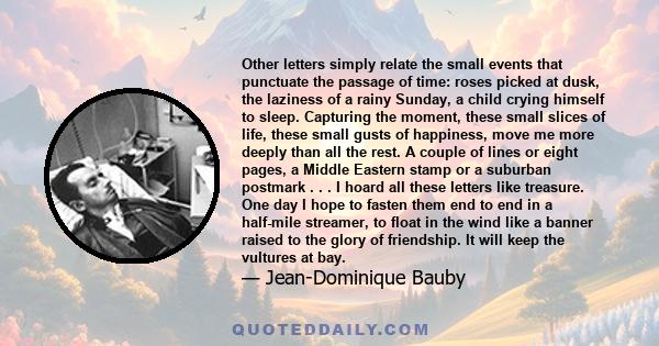 Other letters simply relate the small events that punctuate the passage of time: roses picked at dusk, the laziness of a rainy Sunday, a child crying himself to sleep. Capturing the moment, these small slices of life,