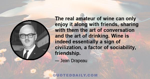 The real amateur of wine can only enjoy it along with friends, sharing with them the art of conversation and the art of drinking. Wine is indeed essentially a sign of civilization, a factor of sociability, friendship.