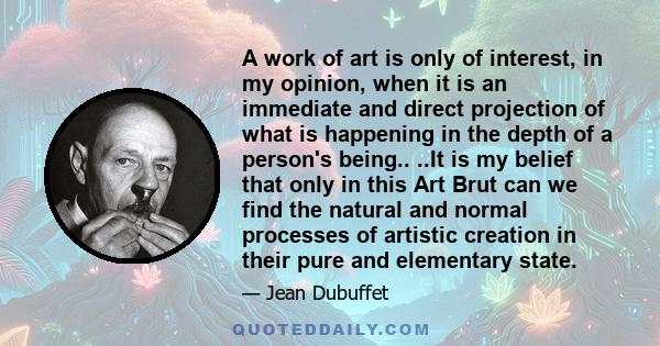 A work of art is only of interest, in my opinion, when it is an immediate and direct projection of what is happening in the depth of a person's being.. ..It is my belief that only in this Art Brut can we find the