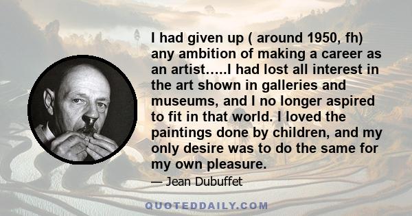 I had given up ( around 1950, fh) any ambition of making a career as an artist…..I had lost all interest in the art shown in galleries and museums, and I no longer aspired to fit in that world. I loved the paintings