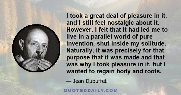 I took a great deal of pleasure in it, and I still feel nostalgic about it. However, I felt that it had led me to live in a parallel world of pure invention, shut inside my solitude. Naturally, it was precisely for that 