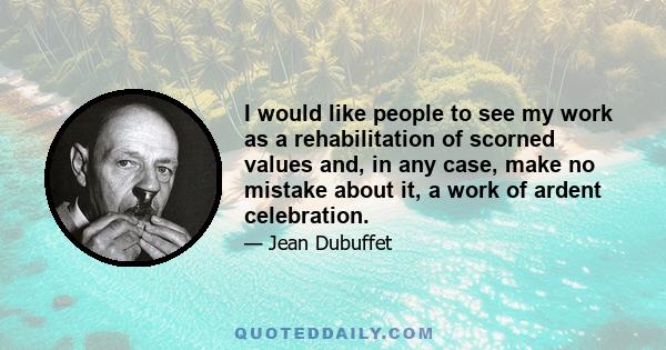 I would like people to see my work as a rehabilitation of scorned values and, in any case, make no mistake about it, a work of ardent celebration.