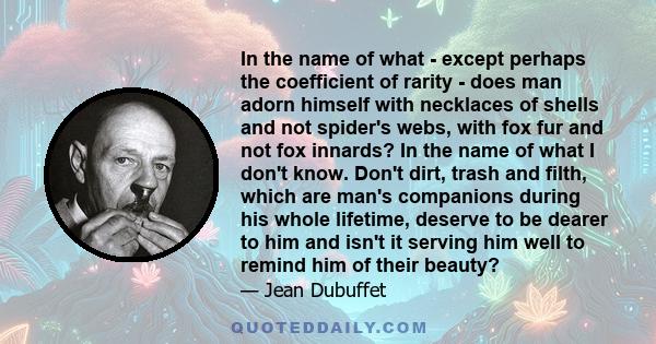 In the name of what - except perhaps the coefficient of rarity - does man adorn himself with necklaces of shells and not spider's webs, with fox fur and not fox innards? In the name of what I don't know. Don't dirt,