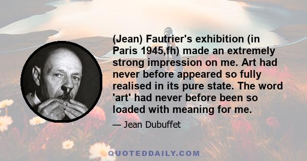 (Jean) Fautrier's exhibition (in Paris 1945,fh) made an extremely strong impression on me. Art had never before appeared so fully realised in its pure state. The word 'art' had never before been so loaded with meaning