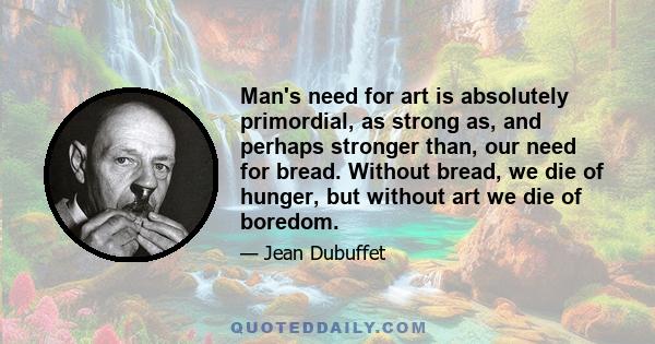 Man's need for art is absolutely primordial, as strong as, and perhaps stronger than, our need for bread. Without bread, we die of hunger, but without art we die of boredom.