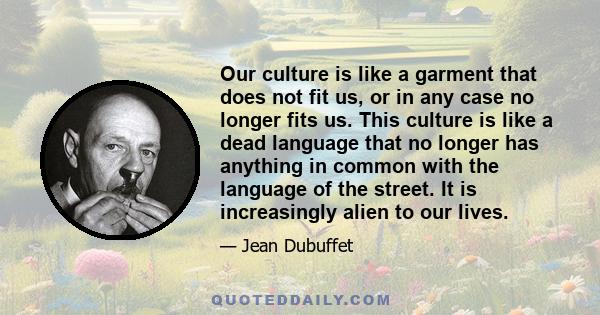 Our culture is like a garment that does not fit us, or in any case no longer fits us. This culture is like a dead language that no longer has anything in common with the language of the street. It is increasingly alien