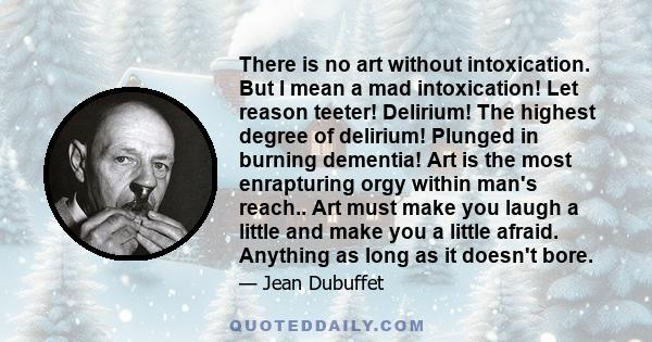 There is no art without intoxication. But I mean a mad intoxication! Let reason teeter! Delirium! The highest degree of delirium! Plunged in burning dementia! Art is the most enrapturing orgy within man's reach.. Art