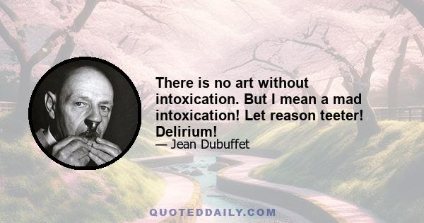 There is no art without intoxication. But I mean a mad intoxication! Let reason teeter! Delirium!