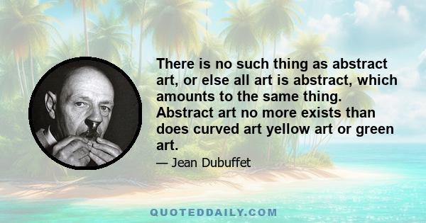 There is no such thing as abstract art, or else all art is abstract, which amounts to the same thing. Abstract art no more exists than does curved art yellow art or green art.