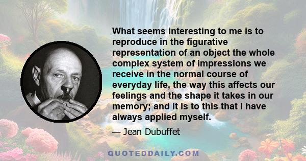 What seems interesting to me is to reproduce in the figurative representation of an object the whole complex system of impressions we receive in the normal course of everyday life, the way this affects our feelings and