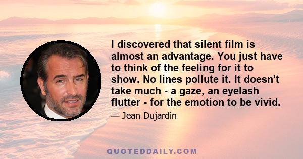 I discovered that silent film is almost an advantage. You just have to think of the feeling for it to show. No lines pollute it. It doesn't take much - a gaze, an eyelash flutter - for the emotion to be vivid.