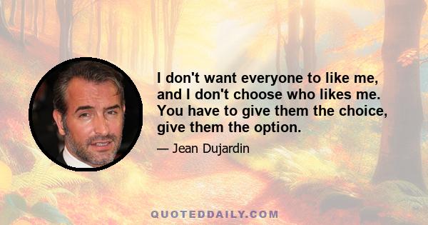 I don't want everyone to like me, and I don't choose who likes me. You have to give them the choice, give them the option.