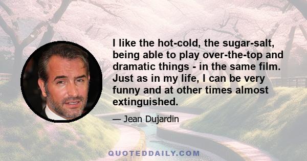 I like the hot-cold, the sugar-salt, being able to play over-the-top and dramatic things - in the same film. Just as in my life, I can be very funny and at other times almost extinguished.