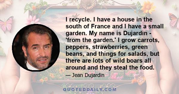 I recycle. I have a house in the south of France and I have a small garden. My name is Dujardin - 'from the garden.' I grow carrots, peppers, strawberries, green beans, and things for salads, but there are lots of wild