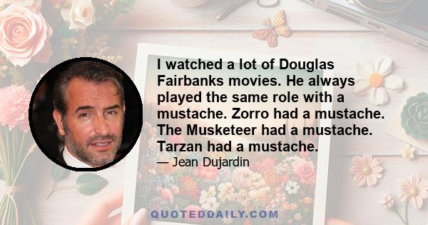 I watched a lot of Douglas Fairbanks movies. He always played the same role with a mustache. Zorro had a mustache. The Musketeer had a mustache. Tarzan had a mustache.