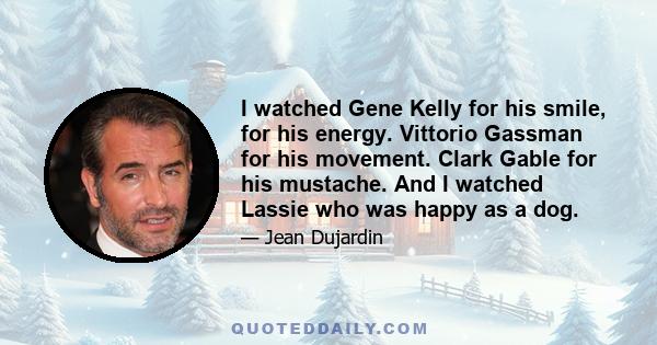 I watched Gene Kelly for his smile, for his energy. Vittorio Gassman for his movement. Clark Gable for his mustache. And I watched Lassie who was happy as a dog.