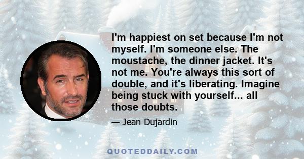 I'm happiest on set because I'm not myself. I'm someone else. The moustache, the dinner jacket. It's not me. You're always this sort of double, and it's liberating. Imagine being stuck with yourself... all those doubts.