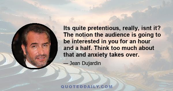 Its quite pretentious, really, isnt it? The notion the audience is going to be interested in you for an hour and a half. Think too much about that and anxiety takes over.