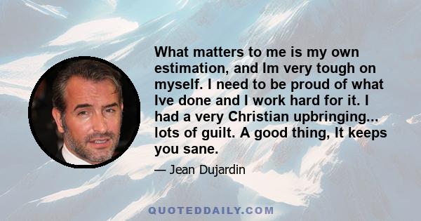 What matters to me is my own estimation, and Im very tough on myself. I need to be proud of what Ive done and I work hard for it. I had a very Christian upbringing... lots of guilt. A good thing, It keeps you sane.