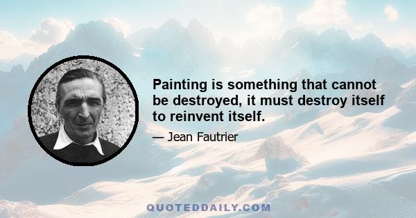 Painting is something that cannot be destroyed, it must destroy itself to reinvent itself.