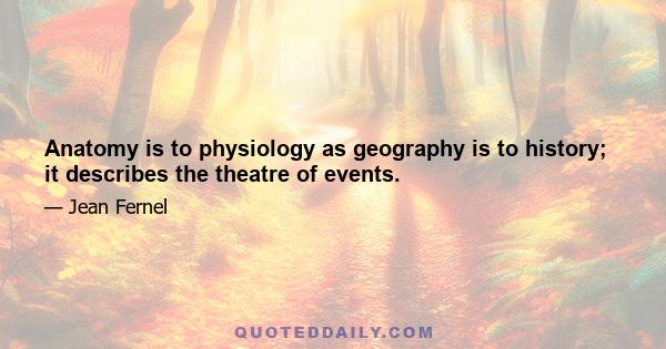 Anatomy is to physiology as geography is to history; it describes the theatre of events.