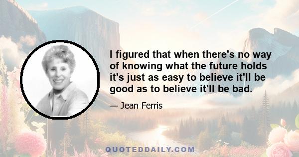 I figured that when there's no way of knowing what the future holds it's just as easy to believe it'll be good as to believe it'll be bad.