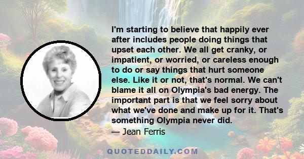 I'm starting to believe that happily ever after includes people doing things that upset each other. We all get cranky, or impatient, or worried, or careless enough to do or say things that hurt someone else. Like it or