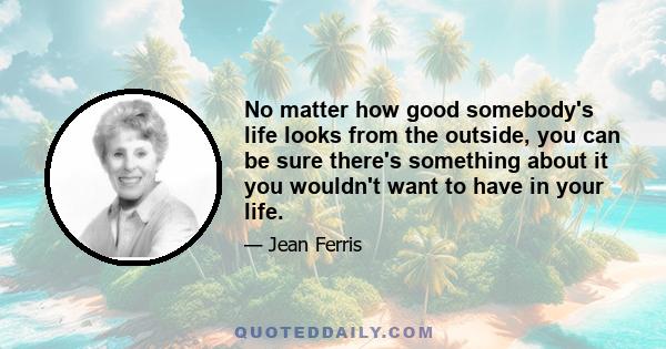 No matter how good somebody's life looks from the outside, you can be sure there's something about it you wouldn't want to have in your life.