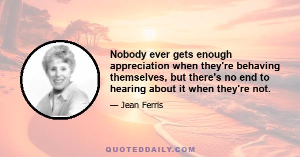 Nobody ever gets enough appreciation when they're behaving themselves, but there's no end to hearing about it when they're not.