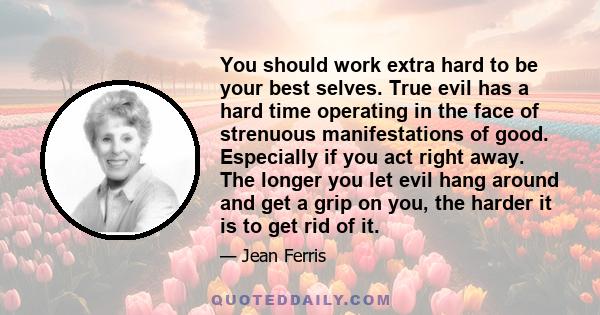 You should work extra hard to be your best selves. True evil has a hard time operating in the face of strenuous manifestations of good. Especially if you act right away. The longer you let evil hang around and get a