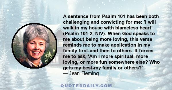 A sentence from Psalm 101 has been both challenging and convicting for me: 'I will walk in my house with blameless heart' (Psalm 101-2, NIV). When God speaks to me about being more loving, this verse reminds me to make