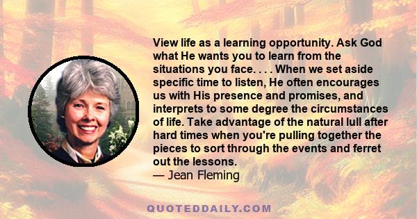 View life as a learning opportunity. Ask God what He wants you to learn from the situations you face. . . . When we set aside specific time to listen, He often encourages us with His presence and promises, and