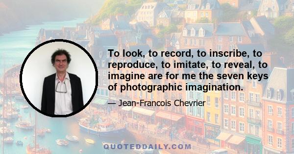 To look, to record, to inscribe, to reproduce, to imitate, to reveal, to imagine are for me the seven keys of photographic imagination.