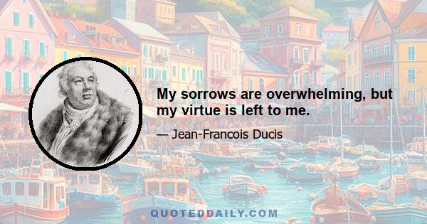 My sorrows are overwhelming, but my virtue is left to me.