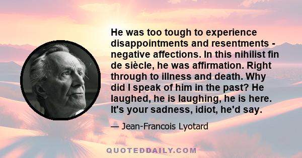 He was too tough to experience disappointments and resentments - negative affections. In this nihilist fin de siècle, he was affirmation. Right through to illness and death. Why did I speak of him in the past? He