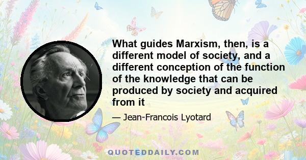 What guides Marxism, then, is a different model of society, and a different conception of the function of the knowledge that can be produced by society and acquired from it