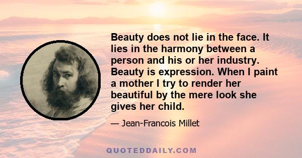 Beauty does not lie in the face. It lies in the harmony between a person and his or her industry. Beauty is expression. When I paint a mother I try to render her beautiful by the mere look she gives her child.