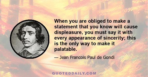 When you are obliged to make a statement that you know will cause displeasure, you must say it with every appearance of sincerity; this is the only way to make it palatable.