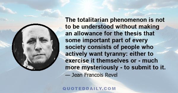 The totalitarian phenomenon is not to be understood without making an allowance for the thesis that some important part of every society consists of people who actively want tyranny: either to exercise it themselves or