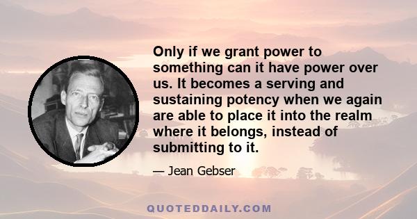 Only if we grant power to something can it have power over us. It becomes a serving and sustaining potency when we again are able to place it into the realm where it belongs, instead of submitting to it.