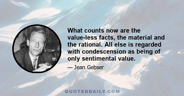 What counts now are the value-less facts, the material and the rational. All else is regarded with condescension as being of only sentimental value.