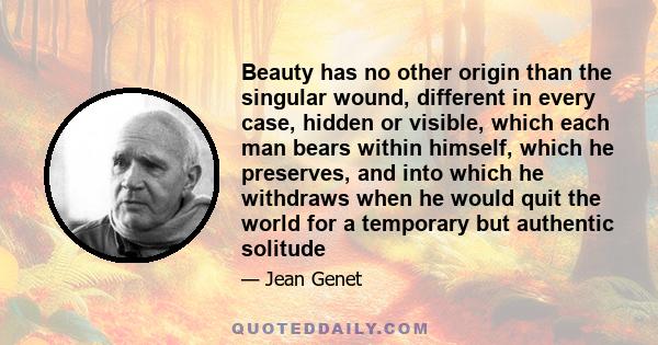 Beauty has no other origin than the singular wound, different in every case, hidden or visible, which each man bears within himself, which he preserves, and into which he withdraws when he would quit the world for a