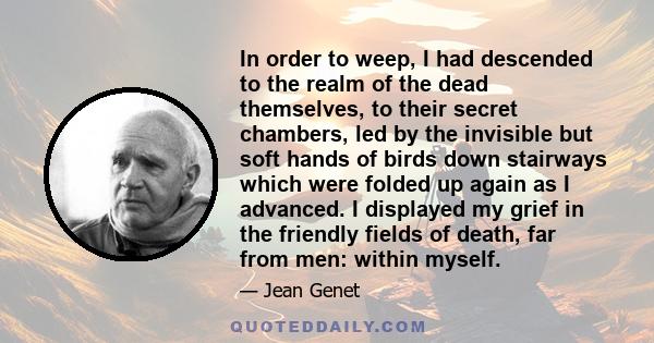 In order to weep, I had descended to the realm of the dead themselves, to their secret chambers, led by the invisible but soft hands of birds down stairways which were folded up again as I advanced. I displayed my grief 