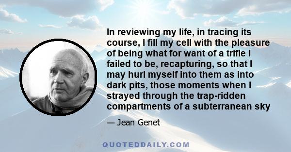 In reviewing my life, in tracing its course, I fill my cell with the pleasure of being what for want of a trifle I failed to be, recapturing, so that I may hurl myself into them as into dark pits, those moments when I