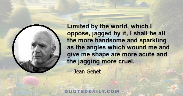 Limited by the world, which I oppose, jagged by it, I shall be all the more handsome and sparkling as the angles which wound me and give me shape are more acute and the jagging more cruel.