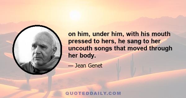 on him, under him, with his mouth pressed to hers, he sang to her uncouth songs that moved through her body.