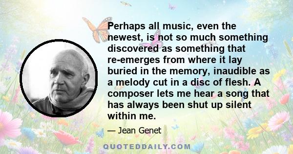 Perhaps all music, even the newest, is not so much something discovered as something that re-emerges from where it lay buried in the memory, inaudible as a melody cut in a disc of flesh. A composer lets me hear a song