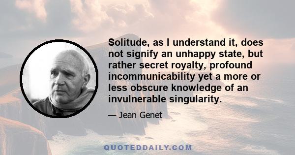 Solitude, as I understand it, does not signify an unhappy state, but rather secret royalty, profound incommunicability yet a more or less obscure knowledge of an invulnerable singularity.